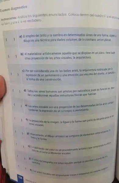 Examen diagnóstico
Instrucciones:Analiza los siguientes enunciados Coloca dentro del cuadro F, si el enuncia
es falso, y una V,si es verdadero.
square  )
a) El empleo del brillo y la sombra en determinadas áreas de una forma objeto o
dibujo es una técnica para darles volumen de lo contrario serían planas.
square  (
b) Al materializar artísticamente aquello que se dispone en un plano tiene lugar
otras proyección de las artes visuales la arquitectura.
square 
c) Por ser considerada una de las bellas artes la arquitectura sobresale por la
expresión de un sentimiento y una emoción, pol encima del diseño, e tamaño y
la forma de una construcción.
square 
d) Todos los seres humanos son artistas por naturaleza, pues su función es dise-
nar y acondicional aquellas estructuras físicas que habitan.
square  (
e) Las artes visuales son una proyección de las denominadas bellas artes porque
conllevan la expresión de un concepto o sentimiento.
f) La proyección de la imagen, la figura y la forma son parte de los principio de las
artes visuales.
g) Básicamente, el dibujo artístico se compone de elementos como el punto, la
línea y la forma.
h) La aplicación del color es un procedimientc artístico que comprende la utiliza:
ción de un color a diferentes escalas.
j) El a través de los
k) Las artes visuales son propiamente trazos o esquemas de carácter estético.
UNIDAD III