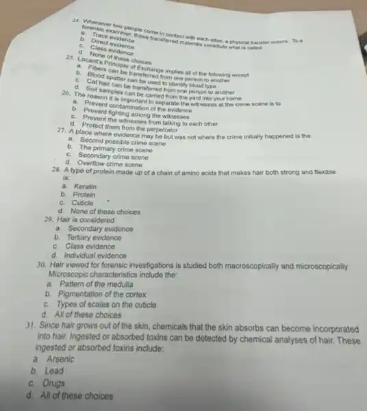examiner; the come in contact aterials chother, a physical transfer occurs. To a
a. Trace evidner.
these transformed materials constitute what is called:
C. Direct evidence
c Class evidence
of these choices
Exchange implies all of the following except
person to
b. Blood spatter transferred from
be transferred from one person to another
The Soll samples can be carriedtom the yard into your home
a. Prevent this important to separate the witnesses at the crime scene is to
b. Prevent contamination of
b. Prevent fighting among the witnesses
C.Prevent the witnesses from talking to each other
d. Protect them from the perpetrator
27. A place where evidence may be but was not where the crime initially happened is the
a. Second possible crime scene
b. The primary crime scene
C. Secondary crime scene
d. Overflow crime scene
28. A type of protein made up of a chain of amino acids that makes hair both strong and flexible
is:
a. Keratin
b. Protein
C. Cuticle
d. None of these choices
29. Hair is considered:
a. Secondary evidence
b. Tertiary evidence
C. Class evidence
d. Individual evidence
30. Hair viewed for forensic investigations is studied both macroscopically and microscopically.
Microscopic characteristics include the:
a. Pattern of the medulla
b. Pigmentation of the cortex
C. Types of scales on the cuticle
d. All of these choices
31. Since hair grows out of the skin chemicals that the skin absorbs can become incorporated
into hair. Ingested or absorbed toxins can be detected by chemical analyses of hair. These
ingested or absorbed toxins include:
a. Arsenic
b. Lead
C. Drugs
d. All of these choices