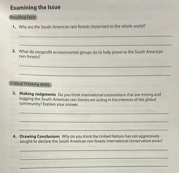 Examining the Issue
Recalling Facts
1. Why are the South American rain forests Important to the whole world?
__
2. What do nonprofit environmental groups do to help preserve the South American
rain forests?
__
Critical Thinking Skills
3. Making Judgments Do you think international corporations that are mining and
logging the South American rain forests are acting in the interests of the global
community? Explain your answer.
__
4. Drawing Conclusions Why do you think the United Nations has not aggressively
sought to declare the South American rain forests international conservation areas?
__