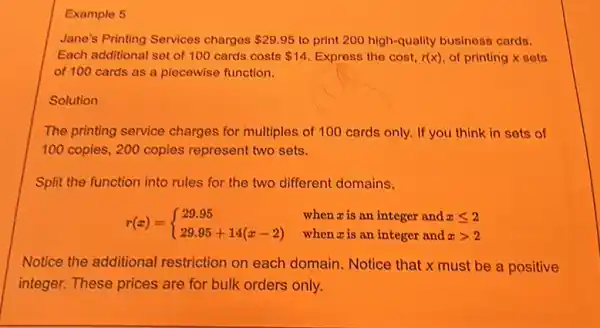 Example 5
Jane's Printing Services charges 29.95 to print 200 high-quality business cards.
Each additional set of 100 cards costs 14 Express the cost, r(x) of printing x sets
of 100 cards as a piecewise function.
Solution
The printing service charges for multiples of 100 cards only. If you think in sets of
100 copies, 200 copies represent two sets.
Split the function into rules for the two different domains.
r(x)= ) 29.95 29.95+14(x-2) 
when a is an integer and xgt 2
when is an integer and xleqslant 2
Notice the additional restriction on each domain. Notice that x must be a positive
integer. These prices are for bulk orders only.