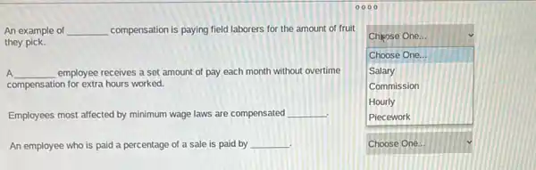 An example of __ compensation is paying field laborers for the amount of fruit
they pick.
A __ employee receives a set amount of pay each month without overtime
compensation for extra hours worked.
Employees most affected by minimum wage laws are compensated __
An employee who is paid a percentage of a sale is paid by __
.
square 
Chicose One...
Choose One...
Salary
Commission
Hourly
Piecework