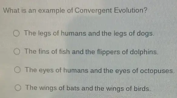 What is an example of Convergent Evolution?
The legs of humans and the legs of dogs.
The fins of fish and the flippers of dolphins.
The eyes of humans and the eyes of octopuses.
The wings of bats and the wings of birds.