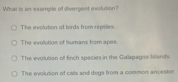 What is an example of divergent evolution?
The evolution of birds from reptiles.
The evolution of humans from apes.
The evolution of finch species in the Galapagos Islands.
The evolution of cats and dogs from a common ancestor.