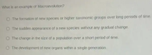 What is an example of Macroevolution?
The formation of new species or higher taxonomic groups over long periods of time.
The sudden appearance of a new species without any gradual change.
The change in the size of a population over a short period of time
The development of new organs within a single generation.