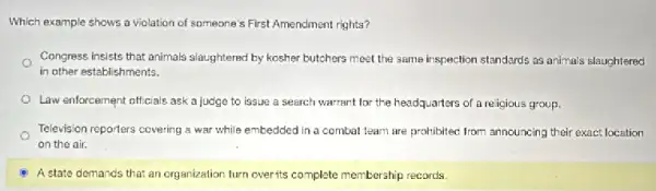 Which example shows a violation of someone's First Amendment rights?
Congress insists that animals slaughtered by kosher butchers meet the same inspection standards as animals slaughtered
in other establishments.
Law enforcement officials ask a judge to issue a search warrant for the headquarters of a religious group.
Television reporters covering a war while embedded in a combat team are prohibitec from announcing their exact location
on the air.
A state demands that an organization turn overits complete membership records.