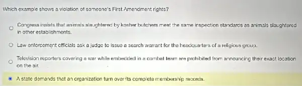 Which example shows a violation of someone's First Amendment rights?
Congress insists that animals slaughtered by kosher butchers meet the same inspection standarcs as animals slaughtered
in other establishments.
Law enforcement officials ask a judge to issue a search warrant for the headquarters of a religious group.
Television reporters covering a war while embecicied in a combal learn are prohibited from announcing their exact location
on the air.
A state demands that an organization turn over ts complete membership records.