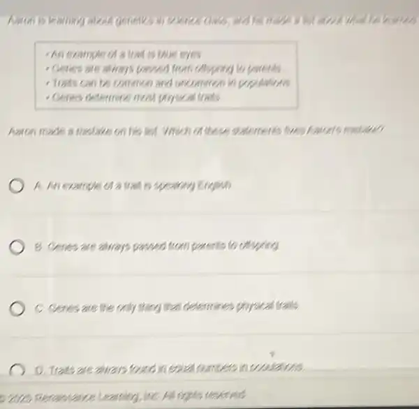 - An example of a trant is this eyes.
- Genes are shorts panded from offspring to parents
- Tradis can bes common and uncommon in pu
- Cenes determine meal physical trass
Aaton made a melake on his list. Will un of these statements for restaurant visitor
A. An example of a trait is spearing English)
B. Cenes are aways passed from parents to cossing
C. Cenes are the only thing that determines physical traffs.
D. Trats arealira is found in so alnumers incossas
e are percissance Learning inC. All rights reserves