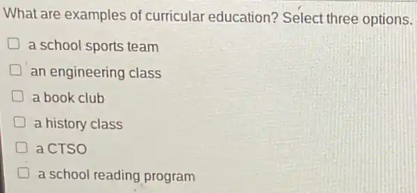 What are examples of curricular education?Select three options.
a school sports team
an engineering class
a book club
D a history class
a CTSO
a school reading program