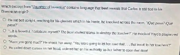 Which excerpl from "Daunhter of Invention" contains language that best reveals that Carks is still tico to his
Dominican origin?
He sat bolt upright reaching for his classes which in his haste he knocked across the rexim. Que pasa? iQue
pasa?
...It is boastful I celebrate myself? The best student learns to destroy the teacher?" He mocked Yoyo's plagiarized
words.
"Have you gone mad?"He shook her away."You were going to let her read that __ that insult to her leachers?"
He called down curses on her head, ordlered her on his muthority as her father to open that door!