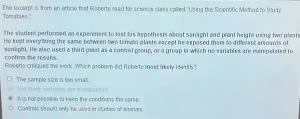 The excerpt is from an article that Roberto read for science class called "Using the Scientific Method to Study
Tomatoes."
The student performed an experiment to test his hypothesis about sunlight and plant height using two plants
He kept everything the same between two tomato plants except he exposed them to different amounts of
sunlight. He also used a third plant as a control group, or a group in which no variables are manipulated to
confirm the results.
Roberto critiqued the work Which problem did Roberto most likely identify?
The sample size is too small
Too many variables are manipulated
It is not possible to keep the conditions the same
Controls should only be used in studies of animals