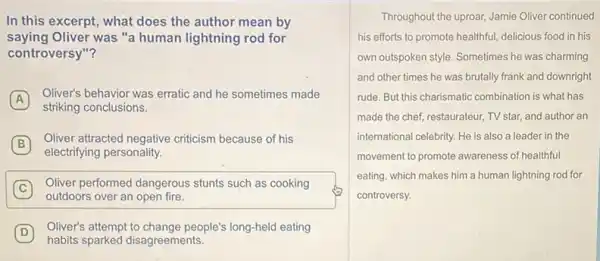 In this excerpt, what does the author mean by
saying Oliver was "a human lightning rod for
controversy"?
A
Oliver's behavior was erratic and he sometimes made
A
striking conclusions.
B
Oliver attracted negative criticism because of his
B
electrifying personality.
C
Oliver performed dangerous stunts such as cooking
outdoors over an open fire.
D
Oliver's attempt to change people's long-held eating
habits sparked disagreements.
Throughout the uproar, Jamie Oliver continued
his efforts to promote healthful, delicious food in his
own outspoken style. Sometimes he was charming
and other times he was brutally frank and downright
rude. But this charismatic combination is what has
made the chef, restaurateur TV star, and author an
international celebrity. He is also a leader in the
movement to promote awareness of healthful
eating, which makes him a human lightning rod for
controversy.