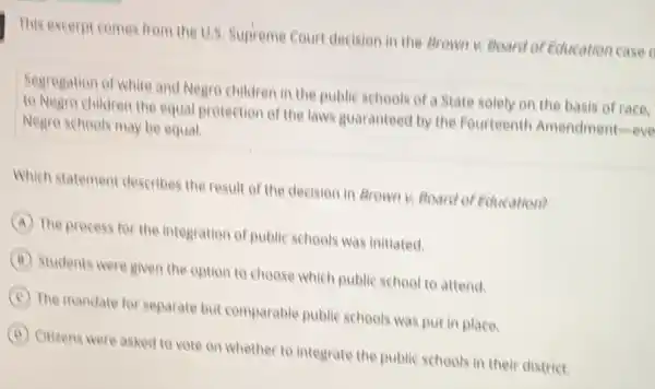 This excerpt comes from the U.S. Supreme Court decision in the Brown K. Board of Education case
Segregation of white and Negro children in the public schools of a State solely on the basis of race.
to Negre children the equal protection of the laws guaranteed by the Fourteenth Amendment-eve
Negro schools may be equal.
Which statement describes the result of the decision in Arown v Board of Education?
A The process for the integration of public schools was initiated.
B Students were given the option to choose which public school to attend.
C The mandate for separate but comparable public schools was put in place.
B Citizens were asked to vote on whether to integrate the public schools in their district.