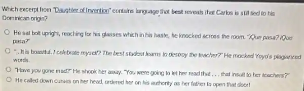 Which excerpt from "Daughter of Invention" contains language that best reveals that Carks is still fied to his
Dominican origin?
He sat bolt upright,reaching for his glasses which in his haste he knocked across the room. "Que pasa? Rue
pasa?
-... is boastful.I celebrate myself?The best student learns to destroy the teacher?"He mocked Yoyo's plagiarized
words.
"Have you gone mad?"He shook her away."You were going to let her read that __ that insuit to her teachers?"
He called down curses on her head, ordered her on his authority as her father to open that cloor!