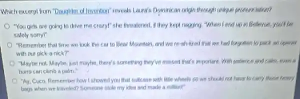 Which excerpt from "Daughter of Invention" reveals Laura's Dominican organ through unkpun pronunciation?
"You girls are going to drive me crazy!she threatened, if they kepa nagging, When I end up in Believe, you'll be
safely sorryl"
"Remember that time we look the car to Bear Mountain, and we re-ab-lized that we had forgotten to pack an opener
with our pick-a-nick?
"Maybe not. Maybe, just maybe, there's something they've missed that's important. Well pollence and calm, even is
burto can climb a palm."
"Ay, Cuco. Remember how I showed you that suitcase with little wheels so we should not have to carry those heavy
bags when we traveled?Someone stole my idea and made a milliont