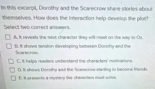 In this excerpt, Dorothy and the Scarecrow share stories about
themselves. How does the Interaction help develop the plot?
Select two correct answers.
A. It reveals the next character they will meet on the way to O_(2)
D B. It shows tension developing between Dorothy and the
Scarecrow.
C. It helps readers understand the characters motivations.
D. It shows Dorothy and the Scarecrow starting to become friends.
E. It presents 6 mystery the characters must solve.