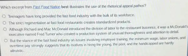 Which excerpt from Fast Food Nation best illustrates the use of the rhetorical appeal pathos?
Teenagers have long provided the fast food industry with the bulk of its workforce.
The strict regimentation at fast food restaurants creates standardized products.
Although Richard and Mac McDonald introduced the division of labor to the restaurant business, it was a McDonald's
executive named Fred Tumer who created a production system of unusual thoroughness and attention to detail.
But the stance of the fast food industry on issues involving employee training the minimum wage, labor unions, and
overtime pay strongly suggests that its motives in hiring the young, the poor, and the handicapped are hardly
altruistic.