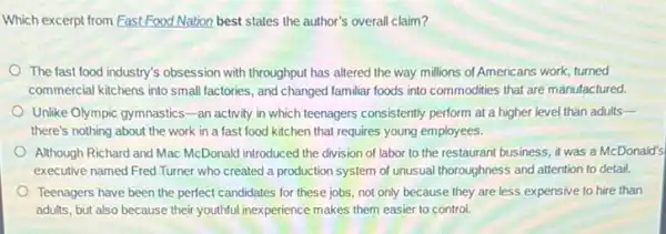 Which excerpt from Fast Food Nation best states the author's overall claim?
The fast food industry's obsession with throughput has altered the way millions of Americans work, turned
commercial kitchens into small factories, and changed familiar foods into commodities that are manufactured.
Unlike Olympic gymnastics-an activity in which teenagers consistently perform at a higher level than adults-
there's nothing about the work in a fast food kitchen that requires young employees.
Although Richard and Mac McDonald introduced the division of labor to the restaurant business, it was a McDonald's
executive named Fred Turner who created a production system of unusual thoroughness and attention to detail.
Teenagers have been the perfect candidates for these jobs, not only because they are less expensive to hire than
adults, but also because their youthful inexperience makes them easier to control.