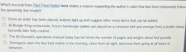 Which excerpt from Fast Food Nation best states a reason supporting the author's claim that fast food restaurants follow
the assembly line model?
Once an order has been placed, buttons light up and suggest other menu items that can be added.
At Burger King restaurants frozen hamburger patties are placed on a conveyer belt and emerge from a broiler ninety
seconds later fully cooked.
The McDonald's operations manual today has ten times the number of pages and weighs about four pounds.
Teenagers open the fast food outlets in the morning, close them at night, and keep them going at all hours in
between.