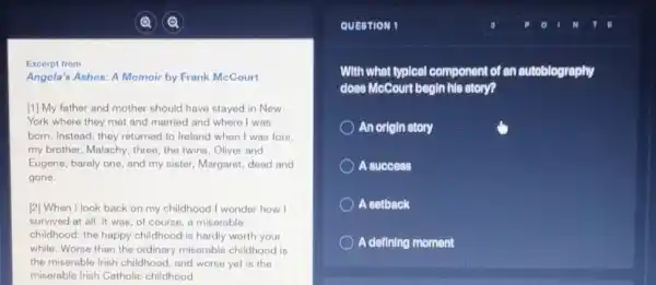 Excerpt from
Angela's Ashes: A Memoir by Frank McCourt
[1] My father and mother should have stayed in Now
York where they met and married and where I was
born. Instead, they returned to Ireland when I was four.
my brother, Malachy, three the twins, Oliver and
Eugene, barely one, and my sister, Margaret, dead and
gone.
[2] When I look back on my childhood I wonder how I
survived at all. It was, of course, a miserable
childhood: the happy childhood is hardly worth your
while. Worse than the ordinary miserable childhood is
the miserable Irish childhood and worse yet is the
miserable Irish Catholic childhood
QUESTION 1
With what typical component of an autoblography
does McCourt begin his story?
An origin story
A success
A setback
A defining moment