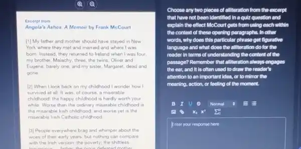 Excerpt from
Angela's Ashes: A Memoir by Frank McCourt
[1] My father and mother should have stayed in New
York where they met and married and where I was
bom. Instead, they returned to Ireland when I was four.
my brother, Malachy, three,the twins, Oliver and
Eugene, barely one, and my sister, Margaret, dead and
gone.
[2] When I look back on my childhood I wonder how I
survived at all. It was, of course, a miserable
childhood: the happy childhood is hardly worth your
while. Worse than the ordinary miserable childhood is
the miserable Irish childhood and worse yet is the
miserable Irish Catholic childhood
[3] People everywhere brag and whimper about the
woes of their early years, but nothing can compare
with the Irish version:the poverty; the shiftless
Choose any two pieces of alliteration from the excerpt
that have not been Identified in a quiz question and
explain the effect McCourt gets from using each within
the context of these opening paragraphs. In other
words, why does this particular phrase get fligurative
language and what does the alliteration do for the
reader in terms of understanding the content of the
passage? Remember that alliteration always engages
the ear, and it is often used to draw the reader's
attention to an important idea, or to mirror the
meaning, action, or feeling of the moment.
B I U 9 Normal	EE
x^2 sum _(a)^a
square