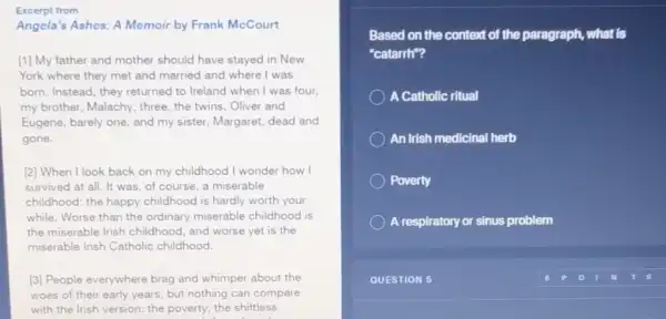 Excerpt from
Angela's Ashes: A Memoir by Frank McCourt
[1] My father and mother should have stayed in New
York where they met and married and where I was
born. Instead, they returned to Ireland when I was four,
my brother, Malachy, three the twins, Oliver and
Eugene, barely one, and my sister, Margaret, dead and
gone.
[2] When I look back on my childhood I wonder how I
survived at all. It was, of course, a miserable
childhood: the happy childhood is hardly worth your
while. Worse than the ordinary miserable childhood is
the miserable Irish childhood and worse yet is the
miserable Irish Catholic childhood.
[3] People everywhere brag and whimper about the
woes of their early years, but nothing can compare
with the Irish version:the poverty; the shiftless
Based on the context of the paragraph, what is
"catarrh"?
) A Catholic ritual
An Irish medicinal herb
Poverty
A respiratory or sinus problem