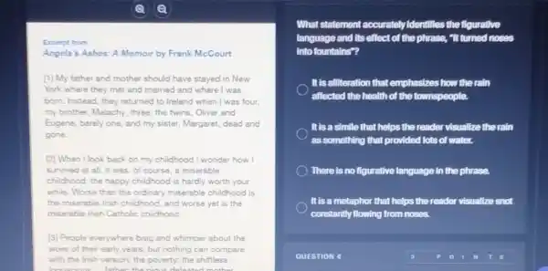 Excerpt from
Angela's Ashes: A Memoir by Frank McCourt
[1] My father and mother should have stayed in New
York where they met and married and where I was
born. Instead, they returned to Ireland when I was four.
my brother, Malachy, three the twins, Oliver and
Eugene, barely one, and my sister, Margaret, dead and
gone.
on my childhood I wonder how I
survived at all. It was, of course, a miserable
childhood; the happy childhood I is hardly worth your
while. Worse than the ordinary miserable childhood is
the miserable Irish childhood and worse yet is the
miserable Irish Catholie childhood.
[3] People everywhere brag and whimper about the
woes of their early years, but nothing can compare
with the Irish version:the poverty; the shiftless
homework to the trips delicious mother
What statement accurately Identifies the figurative
language and its effect of the phrase, "It turned noses
into fountains"?
It is alliteration that emphasizes how the rain
affected the health of the townspeople.
It is a simile that helps the reader visualize the rain
as something that provided lots of water.
There is no figurative language in the phrase.
It is a metaphor that helps the reader visualize snot
constantly flowing from noses.