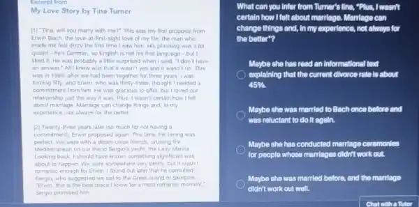 Excerpt from
My Love Story by Tina Turner
[1] "Tina, will you marry with me?" This was my first proposal from
Erwin Bach, the love at-first-sight love of my life, the man who
made me feel dizzy the first time I saw him. His phrasing was a bit
quaint-he's German, so English is not his first language-but
liked it. He was probably a little surprised when I said, "I don't have
an answer"All I knew was that it wasn't yes and it wasn't no. This
was in 1989, after we had been together for three years.was
turning fifty, and Erwin who was thirty-three, thought needed a
commitment from him. He was gracious to offer but I loved our
relationship just the way it was Plus, I wasn't certain how I felt
about marriage. Marriage can change things and, in my
experience, not always for the better
[2] Twenty-three years later (so much for not having a
commitmentl, Enwin proposed again This time, his timing was
perfect. We were with a dozen close friends cruising the
Mediterranean on our friend Sergio's yacht, the Lady Marina
Looking back, I should have known something significant was
about to happen. We were somewhere very pretty but it wasn't
romantic enough for Erwin I found out later that he consulted
Sergio, who suggested we sall to the Greek island of Skorplos
"Erwin, this is the best place!know for a most romantic moment."
Sergio promised him
What can you Infer from Turner's line, "Rius,I wasn't
certain how Ifelt about marriage. Marriage can
change things and, in my experience, not always for
the better"?
Maybe she has read an Informational text
explaining that the current divorce rate is about
45% 
Maybe she was married to Bach once before and
was reluctant to do It again.
Maybe she has conducted marriage ceremonles
for people whose marriages didn't work out.
Maybe she was married before, and the marriage
didn't work out well.