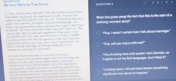 Excerpt from
My Love Story by Tina Turner
[1] "Tina, will you marry with me?" This was my first proposal from
Enwin Bach, the love -at-first-sight love of my life, the man who
made me feel dizzy the first time I saw him. His phrasing was a bit
quaint-he's German, so English is not his first language-but I
liked it. He was probably a little surprised when I said, "I don't have
an answer"All knew was that it wasn't yes and it wasn't no . This
was in 1989, after we had been together for three years. I was
turning fifty, and Erwin who was thirty-three thought I needed a
commitment from him. He was gracious to offer but I loved our
relationship just the way It was. Plus, I wasn't certain how I felt
about marriage. Marriage can change things and, in my
experience, not always for the better
[2] Twenty-three years later iso much for not having a
commitment), Erwin proposed again. This time, his timing was
perfect We were with a dozen close friends, cruising the
Mediterranean on our friend Sergio's yacht, the Lady Marina
Looking back, I should have known something significant was
about to happen. We were somewhere very pretty but it wasn't
romantic enough for Erwin I found out later that he consulted
Sergio, who suggested we sail to the Greek island of Skorpios
Sergio, who suggested place I know for a most romantic moment,"
QUESTION 4
What line gives away the fact that this Is the start of a
defining moment story?
"Plus, I wasn't certain how I felt about marriage:
"Tina, will you marry with me?"
"His phrasing was a bit quaint-he's German,so
English is not his first language-but I liked it"
"Looking back, I should have known something
significant was about to happen."
