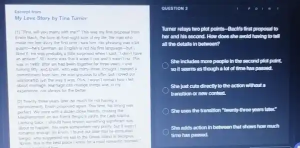 Excerpt from
My Love Story by Tina Turner
[1] "Tina, will you marry with me?" This was my first proposal from
Erwin Bach, the love -at-first-sight love of my life, the man who
made me feel dizzy the first time I saw him. His phrasing was a bit
Quaint-he's German 50 English is not his first language -but I
ked it. He was probably a little surprised when I said, "I don't have
an answer"All knew was that it wasn't yes and it wasn't no. This
was in 1989, after we had been together for three years.was
turning fifty, and Enwin who was thirty-three thought I needed a
commitment from him. He was gracious to offer but I loved our
relationship just the way it was Plus, I wasn't certain how I felt
about marriage. Marrage can change things and, in my
experience, not always for the better.
[2] Twenty-three years later (so much for not having a
commitment, Envin proposed again This time, his timing was
perfect. We were with a dozen close friends cruising the
Mediterranean on our friend Sergio's yacht, the Lady Marina
Looking back; I should have known something significant was
about to happen. We were somewhere very pretty, but it wasn't
romantic enough for Erwin I found out later that he consulted
Sergio, who suggested we sall to the Greek island of Skorpios
this is the best place I know for a most romantic moment."
mindhim
QUESTION 2
Turner relays two plot points-Bachis first proposal to
her and his second.How does she avoid having to tell
all the detalls in between?
She includes more people in the second plot point,
so it seems as though a lot of time has passed.
She just cuts directly to the action without a
transition or new context.
She uses the transition "twenty-three years later"
She adds action in between that shows how much
time has passed.