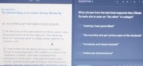 Excerpt from
The School Days of an Indian Girl by Zitkala Sa
VII: INCURRING MY MOTHER'S DISPLEASURE.
[1] At the close of this second term of three years I was
the proud owner of my first diploma. The following
autumn I ventured upon a college career against my
mother's will
[2] I had written for her approval, but in her reply I
found no encouragement.She called my notice to her
neighbors' children, who had completed their
education in three years They had returned to their
homes, and were then talking English with the frontier
settlers.Her few words hinted that I had better give up
QUESTION
What phrase from the text best supports that Zitkala
Sa feels she is seen as "the other"in college?
"wishing I had gone West"
"the scornful and yet curious eyes of the students"
"homeless and heavy hearted"
"deliberate disobedience"
