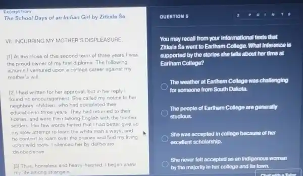 Excerpt from
The School Days of an Indian Girl by Zitkala Sa
VII: INCURRING MY MOTHER'S DISPLEASURE
[1] At the close of this second term of three years I was
the proud owner of my first diploma. The following
autumn I ventured upon a college career against my
mother's will.
[2] I had written for her approval, but in her reply I
found no encouragement.She called my notice to her
neighbors' children, who had completed their
education in three years.They had returned to their
homes, and were then talking English with the frontier
settlers. Her few words hinted that I had better give up
my slow attempt to learn the white man's ways, and
be content to roam over the prairies and find my living
upon wild roots. I silenced her by deliberate
disobedience
[3] Thus, homeless and heavy-hearted, I began anew
my life among strangers.
QUESTION 6
You may recall from your informational texts that
Zitkala Sa went to Earlham College. What inference is
supported by the storles she tells about her tIme at
Earlham College?
The weather at Earlham College was challenging
for someone from South Dakota.
The people of Earlham College are generally
studious.
She was accepted in college because of her
excellent scholarship.
She never felt accepted as an Indigenous woman
by the majority in her college and its town.