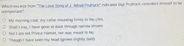 Which excerpt from "The Love Song of J.Alfred Prufrock" indicates that Prufrock considers himself to be
unimportant?
My morning coat, my collar mounting firmly to the chin,
Shall I say, I have gone at dusk through narrow streets
No! I am not Prince Hamlet, nor was meant to be;
Though I have seen my head (grown slightly bald)