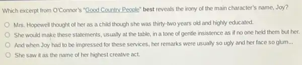 Which excerpt from O'Connor's "Good Country People" best reveals the irony of the main character's name,Joy?
Mrs. Hopewell thought of her as a child though she was thirty -two years old and highly educated.
She would make these statements, usually at the table, in a tone of gentle insistence as if no one held them but her.
And when Joy had to be impressed for these services, her remarks were usually so ugly and her face so glum __
She saw it as the name of her highest creative act.