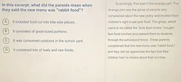 In this excerpt, what did the parents mean when
they said the new menu was "rabbit food"?
A It included food cut into bite-size pieces.
B It consisted of good-sized portions.
C It was consumed outdoors in the school yard.
D It contained lots of leafy and raw foods.
Surprisingly, that wasn't the strange part. The
strange part was the group of parents who
complained about the new policy and invoked their
children's right to eat junk food. The group, which
came to be called the "junk food mums," bought
fast-food lunches and passed them to students
through the schoolyard fence These parents
complained that the new menu was "rabbit food,"
and they did not appreciate the fact that their
children had no choice about their lunches.