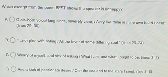 Which excerpt from the poem BEST shows the speaker is unhappy?
air-born voice!long since, severely clear /Acry like thine in mine own heart I hear:
llines 29-30
-...nor pine with noting I All the fever of some differing soul."(lines 23-24)
Weary of myself, and sick of asking I What I am, and what I ought to be, (lines 1-2
And a look of passionate desire /O'er the sea and to the stars I send: (line 5-6)