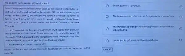 This excerpt is from a presidential speech.
Our concern over the lawless action taken by the forces from North Korea,
and our sympathy and support for the people of Korea in this situation, are
being demonstrated by the cooperative action of American personnel in
Korea, as well as by the steps taken to expedite and augment assistance
of the type being furnished under the Mutual Defense Assistance
Program
Those responsible for this act of aggression must realize how seriously
the government of the United States views such threats to the peace of
the world. Willful disregard of the obligation to keep the peace cannot be
tolerated by nations that support the United Nations Charter
-President Harry S. Truman June 26,1950
Based on this excerpt which statement describes the intention expressed in this
excerpt
Sending advisors to Vietnam.
The implementation of isolationist foreign policies i in North Korea.
The increased spending on nuclear weapons for an naval blockade
in South Korea.
the application of containment policies in Korea.