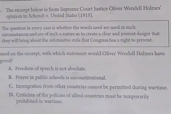 The excerpt below is from Supreme Court Justice Oliver Wendell Holmes'
opinion in Schenck v. United States (1919).
The question in every case is whether the words used are used in such
circumstances and are of such a nature as to create a clear and present danger that
they will bring about the substantive evils that Congress has a right to prevent.
ased on the excerpt, with which statement would Oliver Wendell Holmes have
greed?
A. Freedom of speech is not absolute.
B. Prayer in public schools is unconstitutional.
C. Immigration from other countries cannot be permitted during wartime.
D. Criticism of the policies of allied countries must be temporarily
prohibited in wartime.