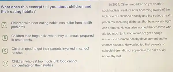 What does this excerpt tell you about children and
their eating habits?
A
Children with poor eating habits can suffer from health
problems.
B
Children take huge risks when they eat meals prepared
in restaurants.
C
Children need to get their parents involved in school
lunches.
D
Children who eat too much junk food cannot
D
concentrate on their studies
In 2004, Oliver embarked on yet another
social-activist venture after becoming aware of the
high rate of childhood obesity and the serious health
problems, including diabetes, that being overweight
can promote. He was also worried that children who
ate too much junk food would not get enough
nutrients to promote healthy development and to
combat disease. He worried too that parents of
schoolchildren did not appreciate the risks of an
unhealthy diet.