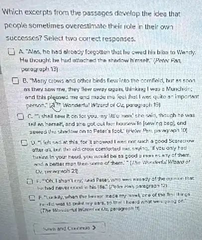 Which excerpts from the passages develop the idea that
people sometimes overestimate their role in their own
successes? Select two correct responses.
A. "Alas, he had already forgotten that he cwed his bliss to Wantly.
He thought he had uttached the shadow himself."Peter Pan,
paragraph 13)
B. "Many crows and other birds flewinto the comfield, but as soon
as they saw me they flew oway uyain Uinking I was :Munchkin:
and this pleased me and made me feel that I was quite an important
person." (4) Wandertul Wzord of Qu paragraph 19)
C. "I shall sew It on for you.my litte man, she said, though he was
tell as herser and ahe got out her housewife [sewing begl, ond
sewed the shadow on to Peter's foot. (Heles Peri, paragrapi 101
at this, for it ahowed I wes not salch a good Scorecruw
after ull, but the olsi crow comforted me,saying,"If you only hod
brains in your head you would be as sood u man es any of them
and a better man then some of them "The Wonderful Whard of
F. "Oh, Ishan't cry,sed Peter, who wh niready of the op nion that
he had never cien in his life." (Peter Pan, paregrapa 121
F. "Luchily, when the learner macle my homl ore of the firs ilings
he did was to poird my ears,so that I heard what we's going ion.
Wanderful Wizerel ox Q2.parogreph 11)