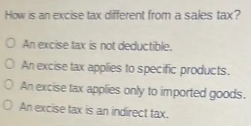 How is an excise tax different from a sales tax?
An excise tax is not deductible.
An excise tax applies to specific products.
An excise tax applies only to imported goods.
An excise taxis an indirect tax.