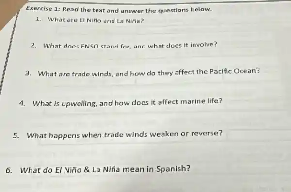 Exercise 1: Read the text and answer the questions below.
1. What are El Nifio and La Niña?
2. What does ENSO stand for, and what does it involve?
3. What are trade winds and how do they affect the Pacific Ocean?
4. What is upwelling, and how does it affect marine life?
5. What happens when trade winds weaken or reverse?
6. What do El Niño & La Nifia mean in Spanish?