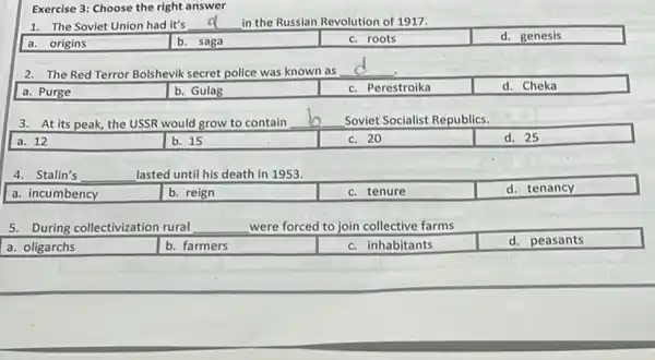 Exercise 3: Choose the right answer
1. The Soviet Union had it's __ in the Russian Revolution of 1917.
a. origins
b. saga
c. roots
d. genesis
2. The Red Terror Bolshevik secret police was known as
__
a. Purge
b. Gulag
c. Perestroika
d. Cheka
3. At its peak,the USSR would grow to contain
__
Soviet Socialist Republics.
a. 12
b. 15
c. 20
d. 25
4. Stalin's
__
lasted until his death in 1953.
a. incumbency
b. reign
c. tenure
d. tenancy
5. During collectivization rural
__
were forced to join collective farms
a. oligarchs
b. farmers
c. inhabitants
d. peasants