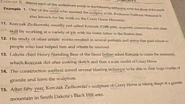 EXERCISE B Above each of the underlined words in the following sentences ,write the plutal of the word
Example 1. One of the artist who assisted the sculptor at Mr Rushunore National Memoral is
also known for his work on the Crazy Horse Memorial
11. Korczak Ziolkowski usually just called Korczak (CORE-jahkl, acquired construction and other
skill by working at a variety of job with his foster father in the Boston area.
12. His study of other artists' works resulted in several portraits and statue that paid tribute to
people who had helped him and whom he admired.
13. Lakota chief Henry Standing Bear of the Sioux Indian asked Korczak to create the memorial
which.Korczak did after making sketch and then a scale model of Crazy Horse.
14. The construction method mixed several blasting technique to be able to clear huge chunks of
granite and form the sculpture.
15. After fifty year,Korczak Ziolkowski's sculpture of Crazy Horse is taking shape at a granite
mountain in South Dakota's Black Hill area.