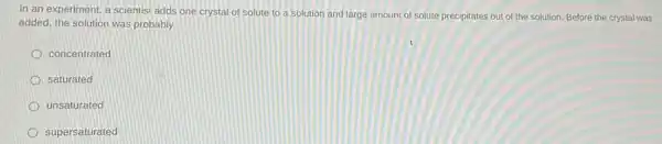 In an experiment, a scientist adds one crystal of solute to a solution and large amount of solute precipitates out of the solution. Before the crystal was
added, the solution was probably
concentrated
saturated
unsaturated
supersaturated
