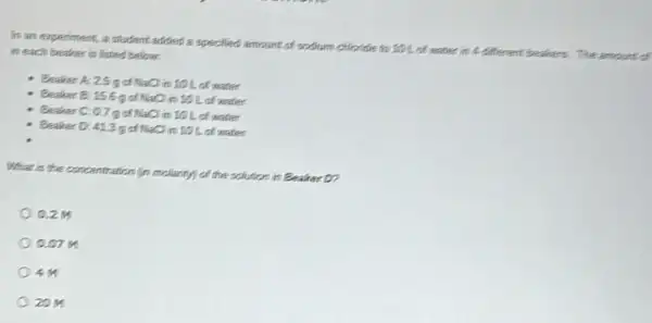 In an experiment, a student added a specified amount of sodium chloride to 101 of water in A different beakers.The amount of
in each beaker is listed below.
Beaken A: 2.5 g cf NaCl in 10 L of water
Beaker B: 156 got NaCl mill of water
Beaker C: 0.75 cf NaCl in 10 L of matter
Beaker 0:413 g cf NaCl in 10 L of water
What is the concentration (in molarity) of the solution in Beaker D?
0.214
0.07 M
20