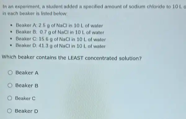 In an experiment, a student added a specified amount of sodium chloride to 10 Lo
in each beaker is listed below:
Beaker A: 2.5 of NaCl in 10 L of water
Beaker B: 0.7 go NaCl in 10 L of water
Beaker C: 15.6 g of NaCl in 10 L of water
Beaker D: 41.3 g of NaCl in 10 Lot water
Which beaker contains the LEAST concentrated solution?
Beaker A
Beaker B
Beaker C
Beaker D