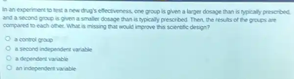 In an experiment to test a new drug's effectiveness; one group is given a larger dosage than is typically prescribed.
and a second group is given a smaller dosage than is typically prescribed. Then, the results of the groups are
compared to each other.What is missing that would improve this scientific design?
a control group
a second independent variable
a dependent variable
an independent variable