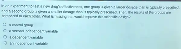 In an experiment to test a new drug's effectiveness, one group is given a larger dosage than is typically prescribed,
and a second group is given a smaller dosage than is typically prescribed. Then, the results of the groups are
compared to each other.What is missing that would improve this scientific design?
a control group
a second independent variable
a dependent variable
an independent variable