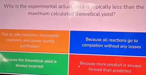 Why is the experimental actual yield is typically less than the
maximum calculated theoretical yield?
Due to side reactions incomplete
reactions, and losses during
purification
Because all reactions go to
completion without any losses
Because the theoretical yield is
always incorrect
Because more product is always
formed than predicted