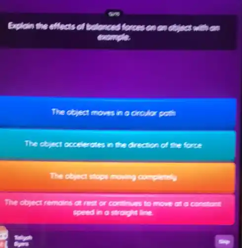 Explain the effects of balanced forces on en object
example
The object moves in a circular poth
The object occelerates in the direction of the force
The object stops moving completely
The object remains at rest or continues to move at a constant
speed in a straight line